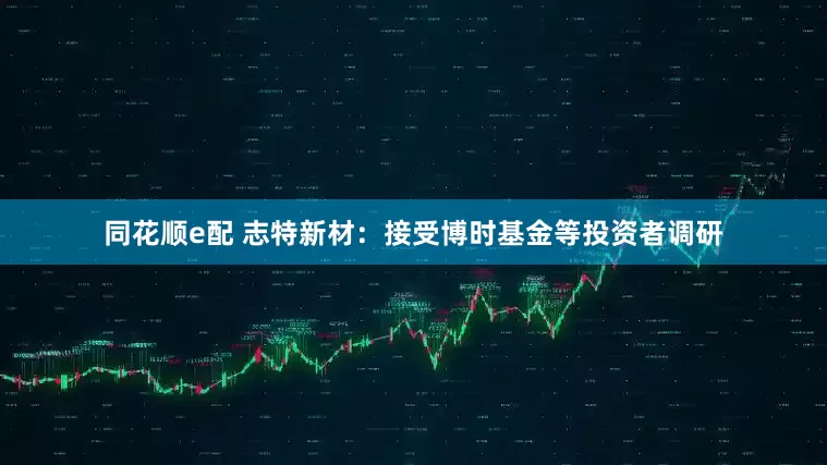 同花顺e配 志特新材：接受博时基金等投资者调研