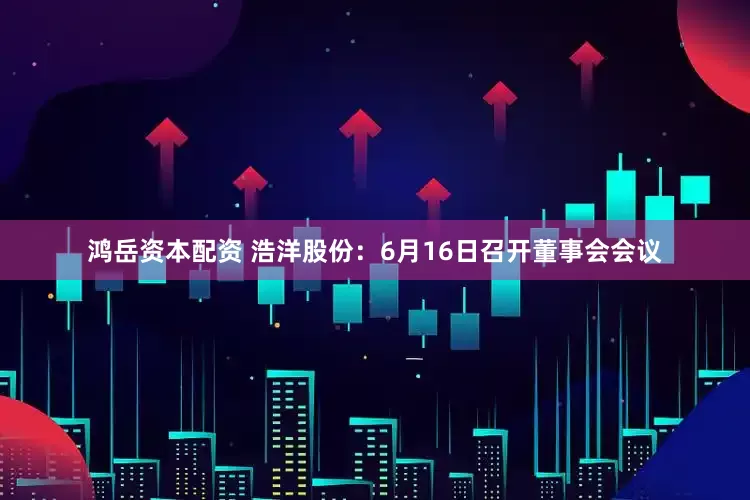 鸿岳资本配资 浩洋股份：6月16日召开董事会会议