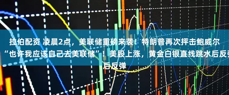 拉伯配资 凌晨2点，美联储重磅来袭！特朗普再次抨击鲍威尔：“也许我应该自己去美联储”！美股上涨，黄金白银直线跳水后反弹
