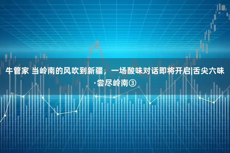 牛管家 当岭南的风吹到新疆，一场酸味对话即将开启|舌尖六味·尝尽岭南③