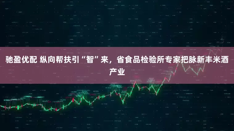 驰盈优配 纵向帮扶引“智”来，省食品检验所专家把脉新丰米酒产业