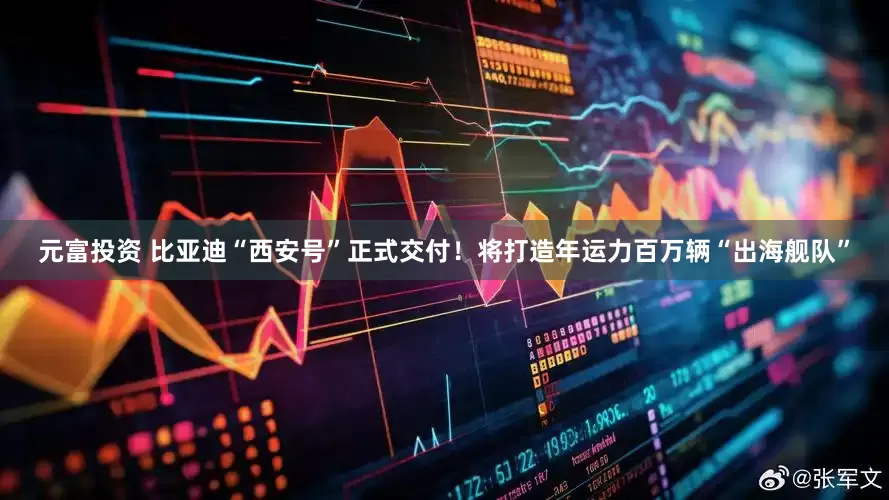 元富投资 比亚迪“西安号”正式交付！将打造年运力百万辆“出海舰队”
