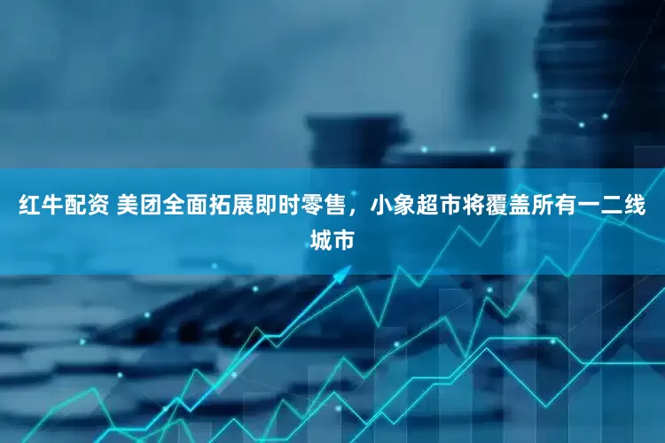 红牛配资 美团全面拓展即时零售，小象超市将覆盖所有一二线城市