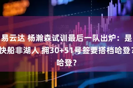 易云达 杨瀚森试训最后一队出炉：是快船非湖人 拥30+51号签要搭档哈登？