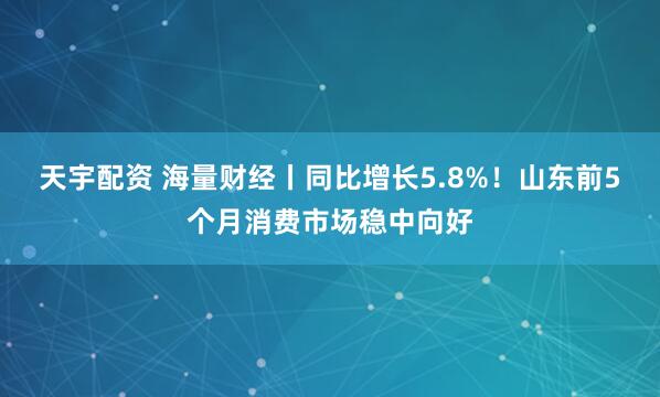 天宇配资 海量财经丨同比增长5.8%！山东前5个月消费市场稳中向好
