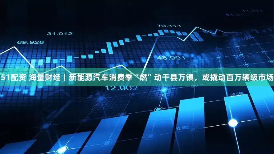 51配资 海量财经丨新能源汽车消费季“燃”动千县万镇，或撬动百万辆级市场