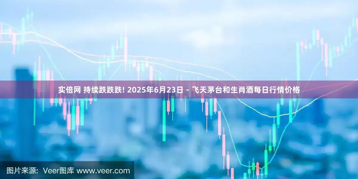 实倍网 持续跌跌跌! 2025年6月23日 - 飞天茅台和生肖酒每日行情价格
