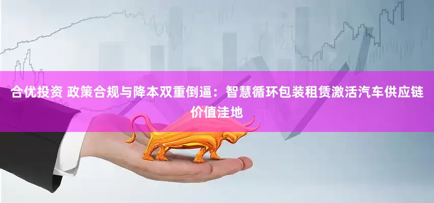 合优投资 政策合规与降本双重倒逼：智慧循环包装租赁激活汽车供应链价值洼地