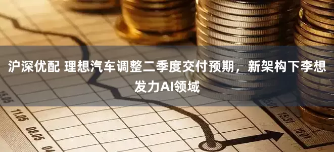沪深优配 理想汽车调整二季度交付预期，新架构下李想发力AI领域