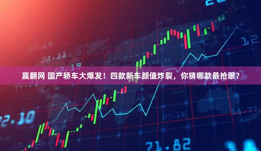 赢翻网 国产轿车大爆发！四款新车颜值炸裂，你猜哪款最抢眼？