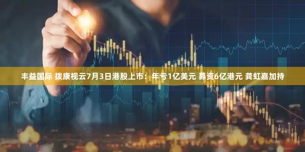 丰益国际 拨康视云7月3日港股上市：年亏1亿美元 募资6亿港元 龚虹嘉加持