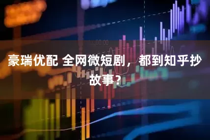 豪瑞优配 全网微短剧，都到知乎抄故事？