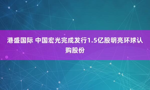 港盛国际 中国宏光完成发行1.5亿股明亮环球认购股份