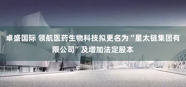 卓盛国际 领航医药生物科技拟更名为“星太链集团有限公司”及增加法定股本
