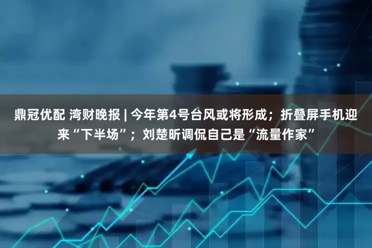 鼎冠优配 湾财晚报 | 今年第4号台风或将形成；折叠屏手机迎来“下半场”；刘楚昕调侃自己是“流量作家”