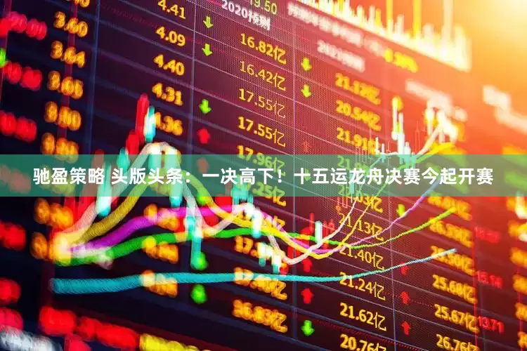 驰盈策略 头版头条：一决高下！十五运龙舟决赛今起开赛