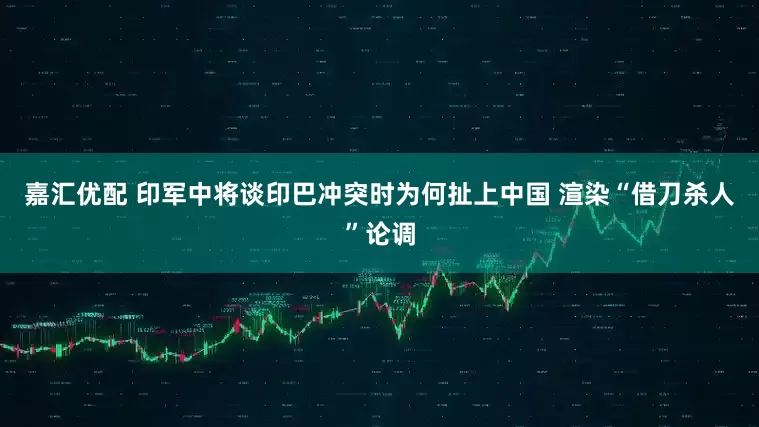 嘉汇优配 印军中将谈印巴冲突时为何扯上中国 渲染“借刀杀人”论调