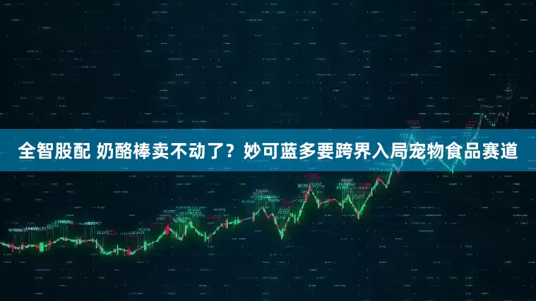 全智股配 奶酪棒卖不动了？妙可蓝多要跨界入局宠物食品赛道