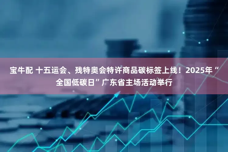 宝牛配 十五运会、残特奥会特许商品碳标签上线！2025年“全国低碳日”广东省主场活动举行