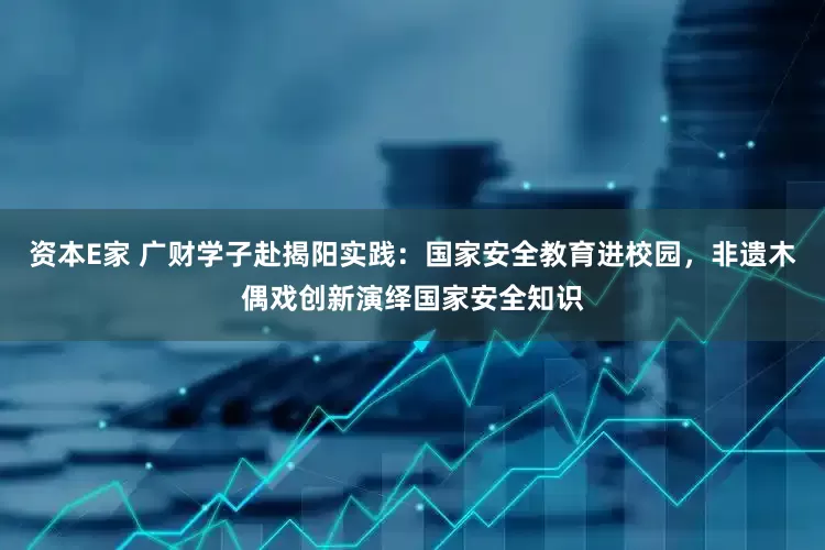 资本E家 广财学子赴揭阳实践：国家安全教育进校园，非遗木偶戏创新演绎国家安全知识
