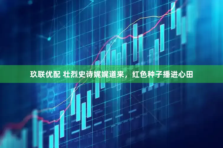 玖联优配 壮烈史诗娓娓道来，红色种子播进心田