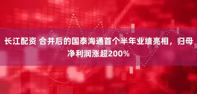 长江配资 合并后的国泰海通首个半年业绩亮相，归母净利润涨超200%