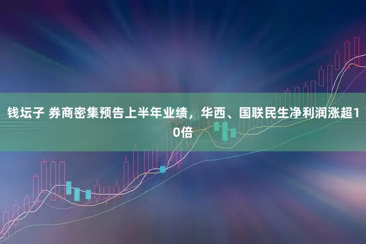 钱坛子 券商密集预告上半年业绩，华西、国联民生净利润涨超10倍