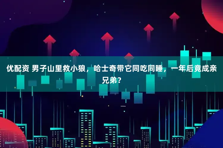 优配资 男子山里救小狼，哈士奇带它同吃同睡，一年后竟成亲兄弟？