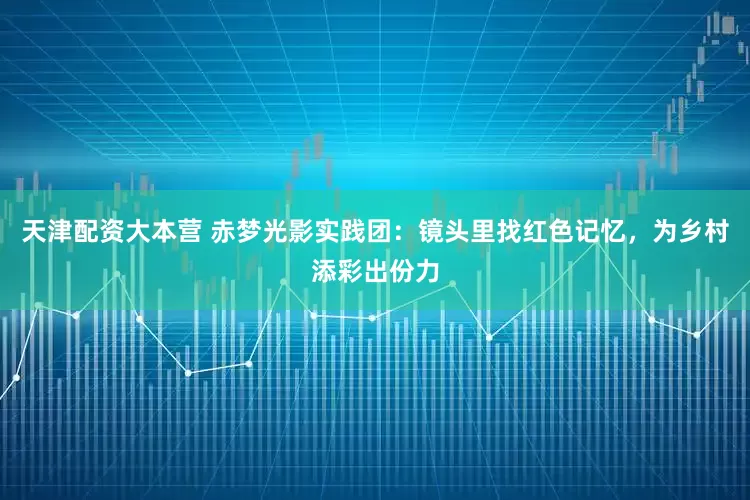 天津配资大本营 赤梦光影实践团：镜头里找红色记忆，为乡村添彩出份力