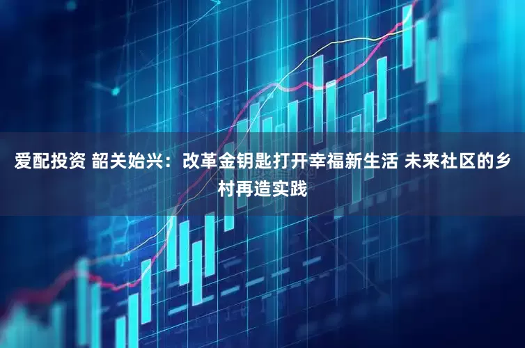 爱配投资 韶关始兴：改革金钥匙打开幸福新生活 未来社区的乡村再造实践