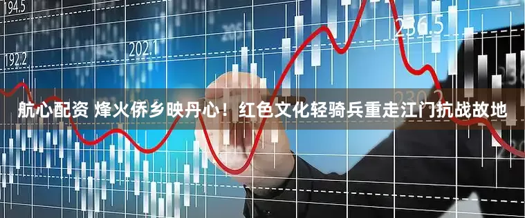 航心配资 烽火侨乡映丹心！红色文化轻骑兵重走江门抗战故地