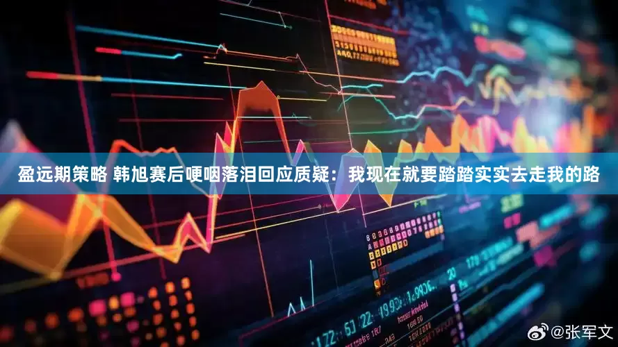 盈远期策略 韩旭赛后哽咽落泪回应质疑：我现在就要踏踏实实去走我的路