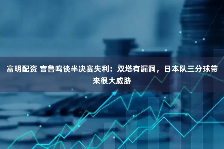 富明配资 宫鲁鸣谈半决赛失利：双塔有漏洞，日本队三分球带来很大威胁