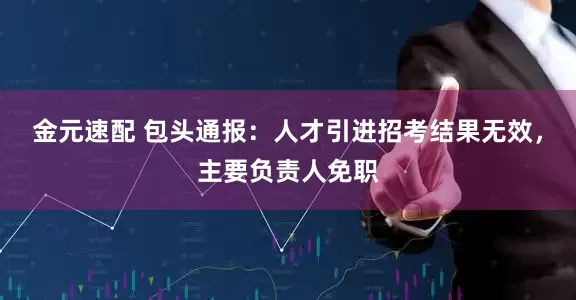 金元速配 包头通报：人才引进招考结果无效，主要负责人免职