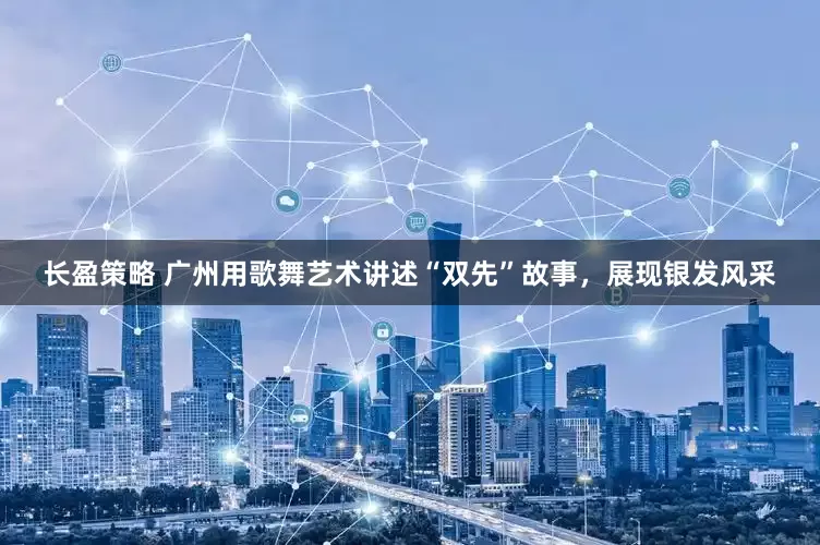 长盈策略 广州用歌舞艺术讲述“双先”故事，展现银发风采