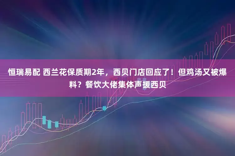 恒瑞易配 西兰花保质期2年，西贝门店回应了！但鸡汤又被爆料？餐饮大佬集体声援西贝