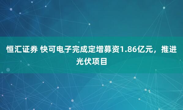 恒汇证券 快可电子完成定增募资1.86亿元，推进光伏项目