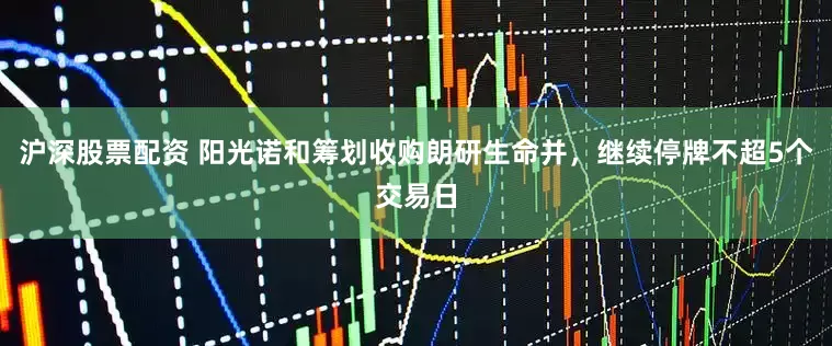 沪深股票配资 阳光诺和筹划收购朗研生命并，继续停牌不超5个交易日