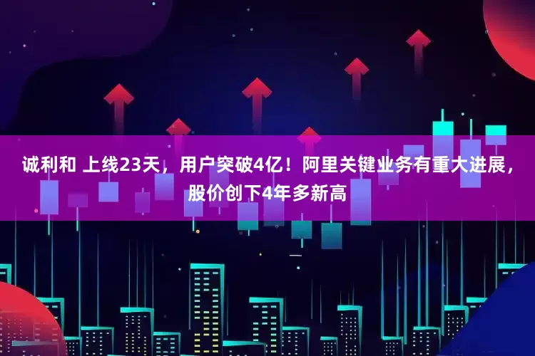 诚利和 上线23天，用户突破4亿！阿里关键业务有重大进展，股价创下4年多新高