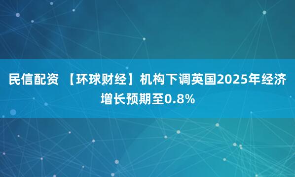 民信配资 【环球财经】机构下调英国2025年经济增长预期至0.8%