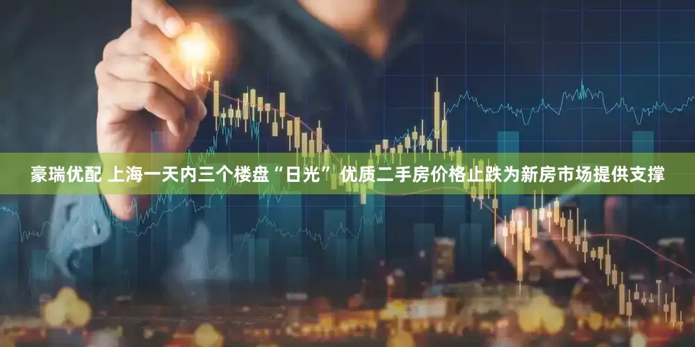 豪瑞优配 上海一天内三个楼盘“日光” 优质二手房价格止跌为新房市场提供支撑