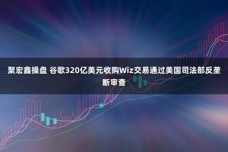 聚宏鑫操盘 谷歌320亿美元收购Wiz交易通过美国司法部反垄断审查