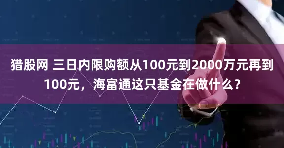 猎股网 三日内限购额从100元到2000万元再到100元，海富通这只基金在做什么？