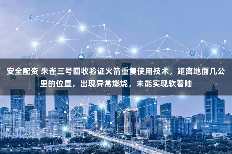 安全配资 朱雀三号回收验证火箭重复使用技术，距离地面几公里的位置，出现异常燃烧，未能实现软着陆