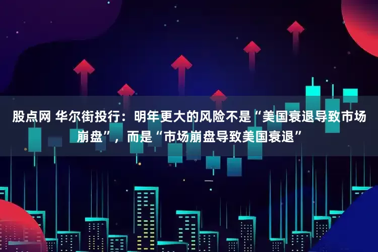 股点网 华尔街投行：明年更大的风险不是“美国衰退导致市场崩盘”，而是“市场崩盘导致美国衰退”