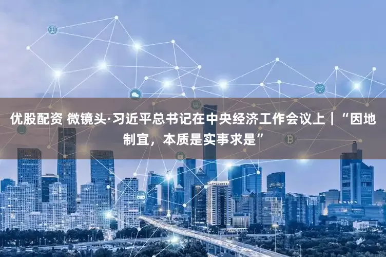 优股配资 微镜头·习近平总书记在中央经济工作会议上｜“因地制宜，本质是实事求是”