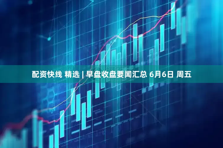 配资快线 精选 | 早盘收盘要闻汇总 6月6日 周五