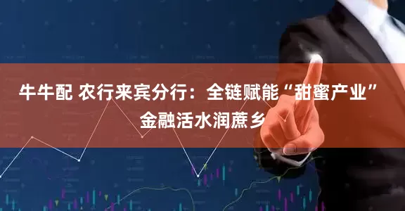 牛牛配 农行来宾分行：全链赋能“甜蜜产业” 金融活水润蔗乡