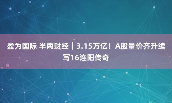 盈为国际 半两财经｜3.15万亿！A股量价齐升续写16连阳传奇