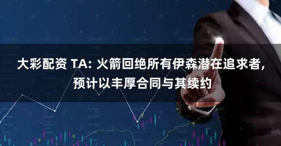 大彩配资 TA: 火箭回绝所有伊森潜在追求者, 预计以丰厚合同与其续约